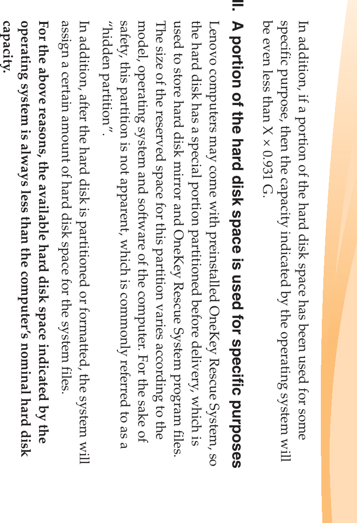 In addition, if a portion of the hard disk space has been used for some specific purpose, then the capacity indicated by the operating system will be even less than X × 0.931 G.II. A portion of the hard disk space is used for specific purposesLenovo computers may come with preinstalled OneKey Rescue System, so the hard disk has a special portion partitioned before delivery, which is used to store hard disk mirror and OneKey Rescue System program files. The size of the reserved space for this partition varies according to the model, operating system and software of the computer. For the sake of safety, this partition is not apparent, which is commonly referred to as a “hidden partition”.In addition, after the hard disk is partitioned or formatted, the system will assign a certain amount of hard disk space for the system files.For the above reasons, the available hard disk space indicated by the operating system is always less than the computer’s nominal hard disk capacity.