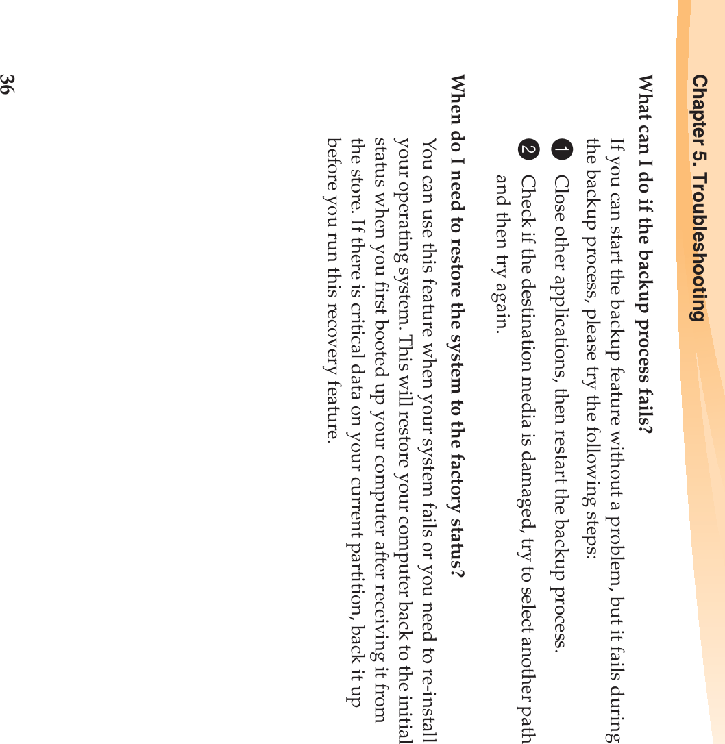 36Chapter 5. TroubleshootingWhat can I do if the backup process fails?If you can start the backup feature without a problem, but it fails during the backup process, please try the following steps:1Close other applications, then restart the backup process.2Check if the destination media is damaged, try to select another path and then try again.When do I need to restore the system to the factory status?You can use this feature when your system fails or you need to re-install your operating system. This will restore your computer back to the initial status when you first booted up your computer after receiving it from the store. If there is critical data on your current partition, back it up before you run this recovery feature.