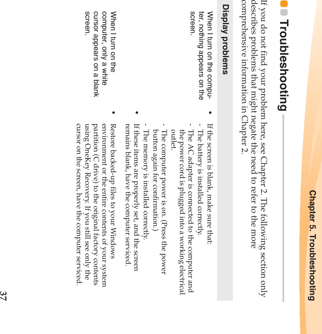 Chapter 5. Troubleshooting37Troubleshooting  - - - - - - - - - - - - - - - - - - - - - - - - - - - - - - - - - - - - - - - - - - - - - - - - - - - - - - - - - - - - - - - - - - - - - - - - - - - -If you do not find your problem here, see Chapter 2. The following section only describes problems that might negate the need to refer to the more comprehensive information in Chapter 2.Display problemsWhen I turn on the compu-ter, nothing appears on the screen.•If the screen is blank, make sure that:- The battery is installed correctly. - The AC adapter is connected to the computer and the power cord is plugged into a working electrical outlet.- The computer power is on. (Press the power button again for confirmation.)- The memory is installed correctly. •If these items are properly set, and the screen remains blank, have the computer serviced. When I turn on the computer, only a white cursor appears on a blank screen. •Restore backed-up files to your Windows environment or the entire contents of your system partition (C drive) to the original factory contents using OneKey Recovery. If you still see only the cursor on the screen, have the computer serviced.