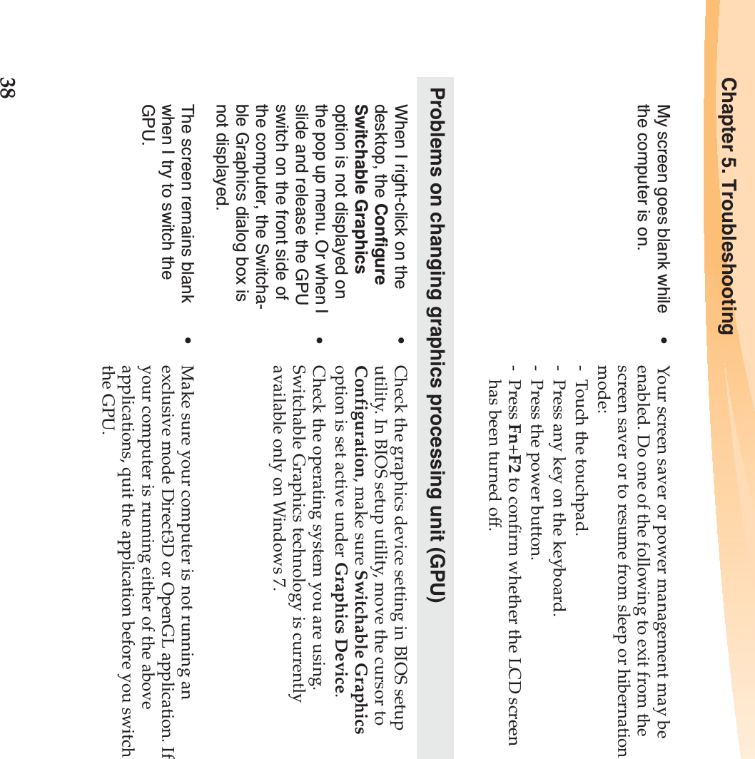 38Chapter 5. TroubleshootingMy screen goes blank while the computer is on.•Your screen saver or power management may be enabled. Do one of the following to exit from the screen saver or to resume from sleep or hibernation mode:- Touch the touchpad.- Press any key on the keyboard.- Press the power button.-Press Fn+F2 to confirm whether the LCD screen has been turned off.Problems on changing graphics processing unit (GPU)When I right-click on the desktop, the Configure Switchable Graphics option is not displayed on the pop up menu. Or when I slide and release the GPU switch on the front side of the computer, the Switcha-ble Graphics dialog box is not displayed.•Check the graphics device setting in BIOS setup utility. In BIOS setup utility, move the cursor to Configuration, make sure Switchable Graphics option is set active under Graphics Device.•Check the operating system you are using. Switchable Graphics technology is currently available only on Windows 7.The screen remains blank when I try to switch the GPU.•Make sure your computer is not running an exclusive mode Direct3D or OpenGL application. If your computer is running either of the above applications, quit the application before you switch the GPU.