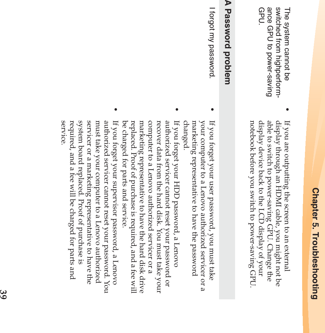 Chapter 5. Troubleshooting39The system cannot be switched from highperform-ance GPU to power-saving GPU.•If you are outputting the screen to an external display through an HDMI cable, you might not be able to switch to power-saving GPU. Change the display device back to the LCD display of your notebook before you switch to power-saving GPU.A Password problemI forgot my password. •If you forget your user password, you must take your computer to a Lenovo authorized servicer or a marketing representative to have the password changed. •If you forget your HDD password, a Lenovo authorized servicer cannot reset your password or recover data from the hard disk. You must take your computer to a Lenovo authorized servicer or a marketing representative to have the hard disk drive replaced. Proof of purchase is required, and a fee will be charged for parts and service. •If you forget your supervisor password, a Lenovo authorized servicer cannot reset your password. You must take your computer to a Lenovo authorized servicer or a marketing representative to have the system board replaced. Proof of purchase is required, and a fee will be charged for parts and service.
