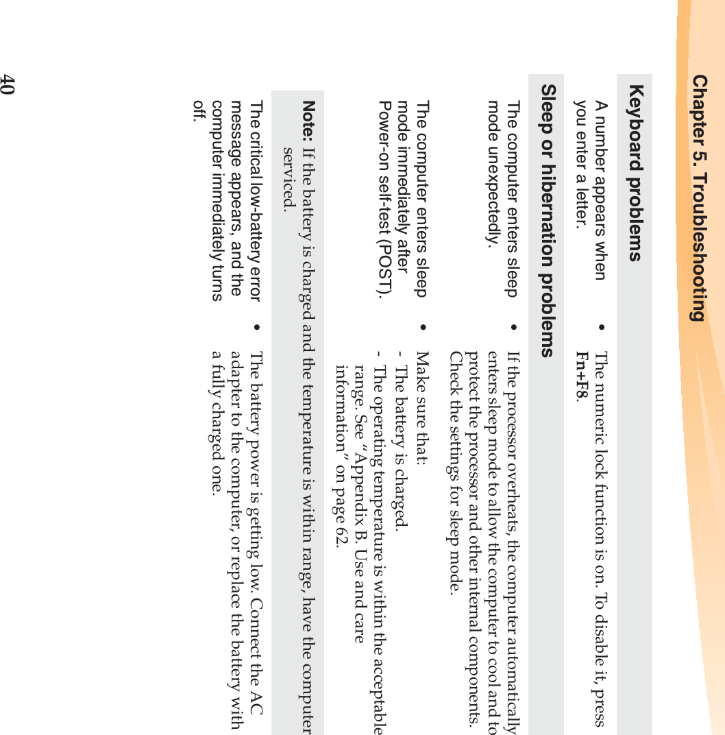 40Chapter 5. TroubleshootingKeyboard problemsA number appears when you enter a letter.•The numeric lock function is on. To disable it, press Fn+F8.Sleep or hibernation problemsThe computer enters sleep mode unexpectedly.•If the processor overheats, the computer automatically enters sleep mode to allow the computer to cool and to protect the processor and other internal components. Check the settings for sleep mode.The computer enters sleep mode immediately after Power-on self-test (POST). •Make sure that: - The battery is charged.- The operating temperature is within the acceptable range. See “Appendix B. Use and care information” on page 62.Note: If the battery is charged and the temperature is within range, have the computer serviced.The critical low-battery error message appears, and the computer immediately turns off.•The battery power is getting low. Connect the AC adapter to the computer, or replace the battery with a fully charged one.