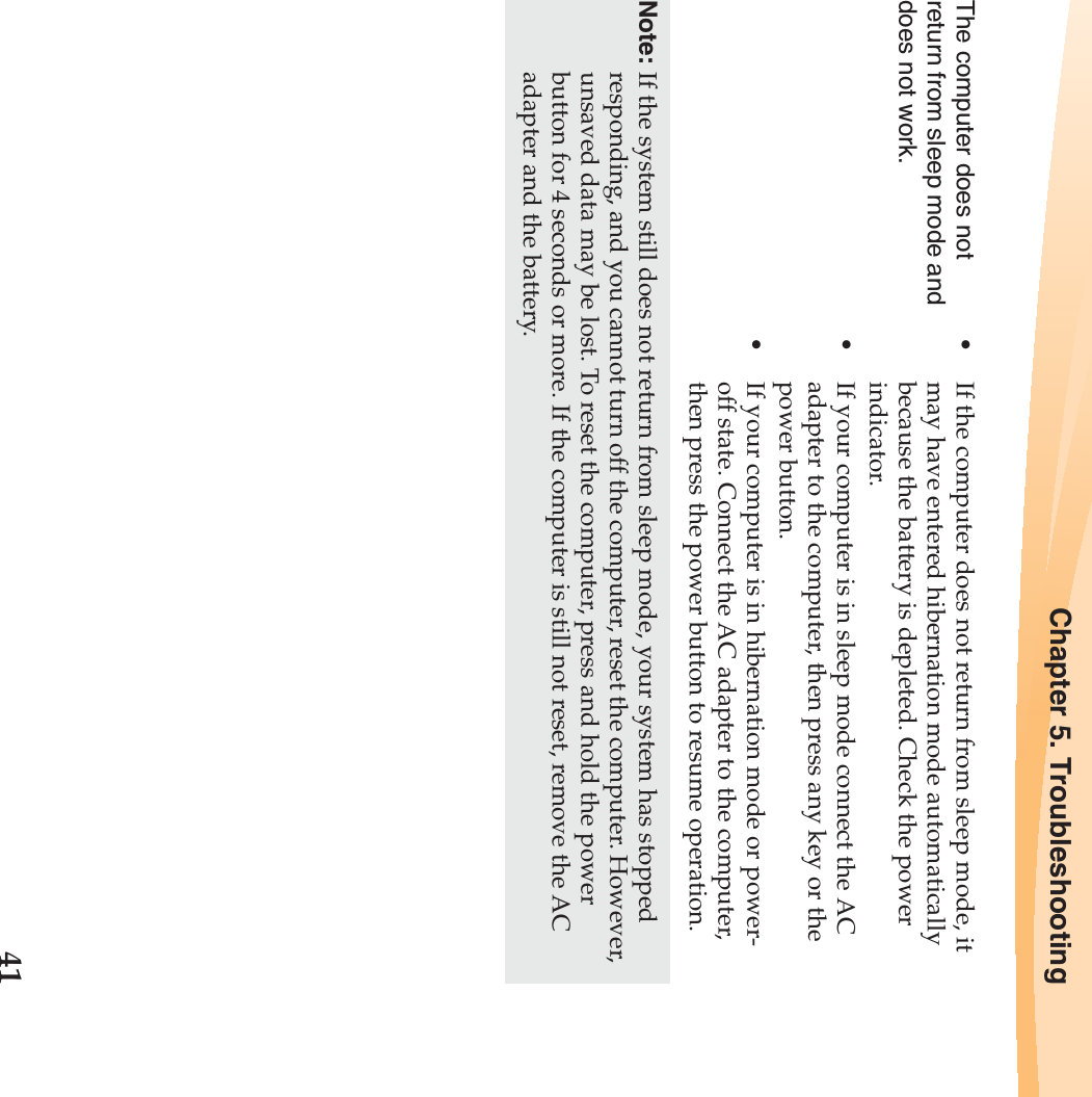 Chapter 5. Troubleshooting41The computer does not return from sleep mode and does not work. •If the computer does not return from sleep mode, it may have entered hibernation mode automatically because the battery is depleted. Check the power indicator. •If your computer is in sleep mode connect the AC adapter to the computer, then press any key or the power button.•If your computer is in hibernation mode or power-off state. Connect the AC adapter to the computer, then press the power button to resume operation.Note: If the system still does not return from sleep mode, your system has stopped responding, and you cannot turn off the computer, reset the computer. However, unsaved data may be lost. To reset the computer, press and hold the power button for 4 seconds or more. If the computer is still not reset, remove the AC adapter and the battery.