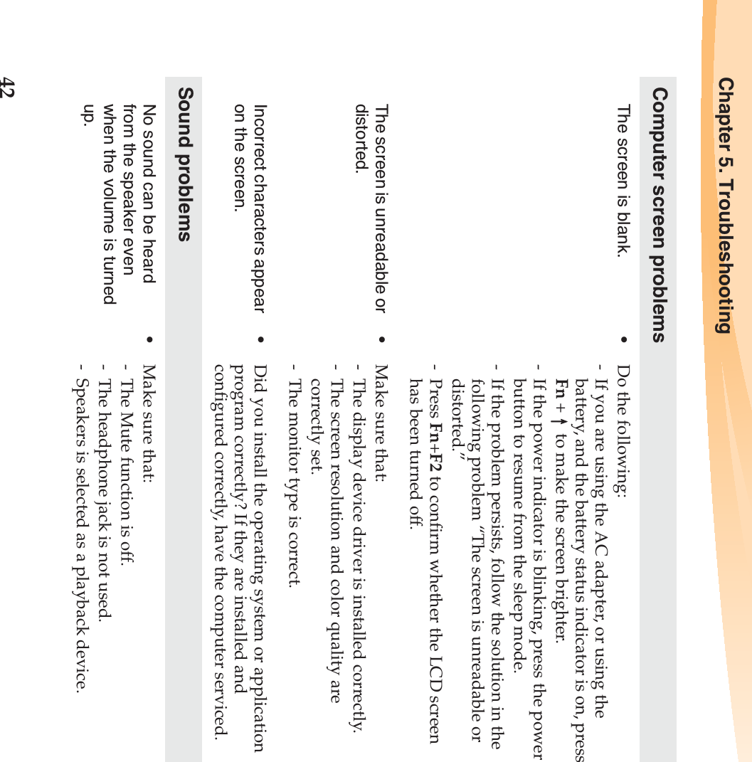 42Chapter 5. TroubleshootingComputer screen problemsThe screen is blank.  •Do the following:- If you are using the AC adapter, or using the battery, and the battery status indicator is on, press Fn +  to make the screen brighter. - If the power indicator is blinking, press the power button to resume from the sleep mode. - If the problem persists, follow the solution in the following problem “The screen is unreadable or distorted.”-Press Fn+F2 to confirm whether the LCD screen has been turned off.The screen is unreadable or distorted.•Make sure that: - The display device driver is installed correctly.- The screen resolution and color quality are correctly set. - The monitor type is correct.Incorrect characters appear on the screen.•Did you install the operating system or application program correctly? If they are installed and configured correctly, have the computer serviced.Sound problemsNo sound can be heard from the speaker even when the volume is turned up.•Make sure that:- The Mute function is off.- The headphone jack is not used.- Speakers is selected as a playback device.