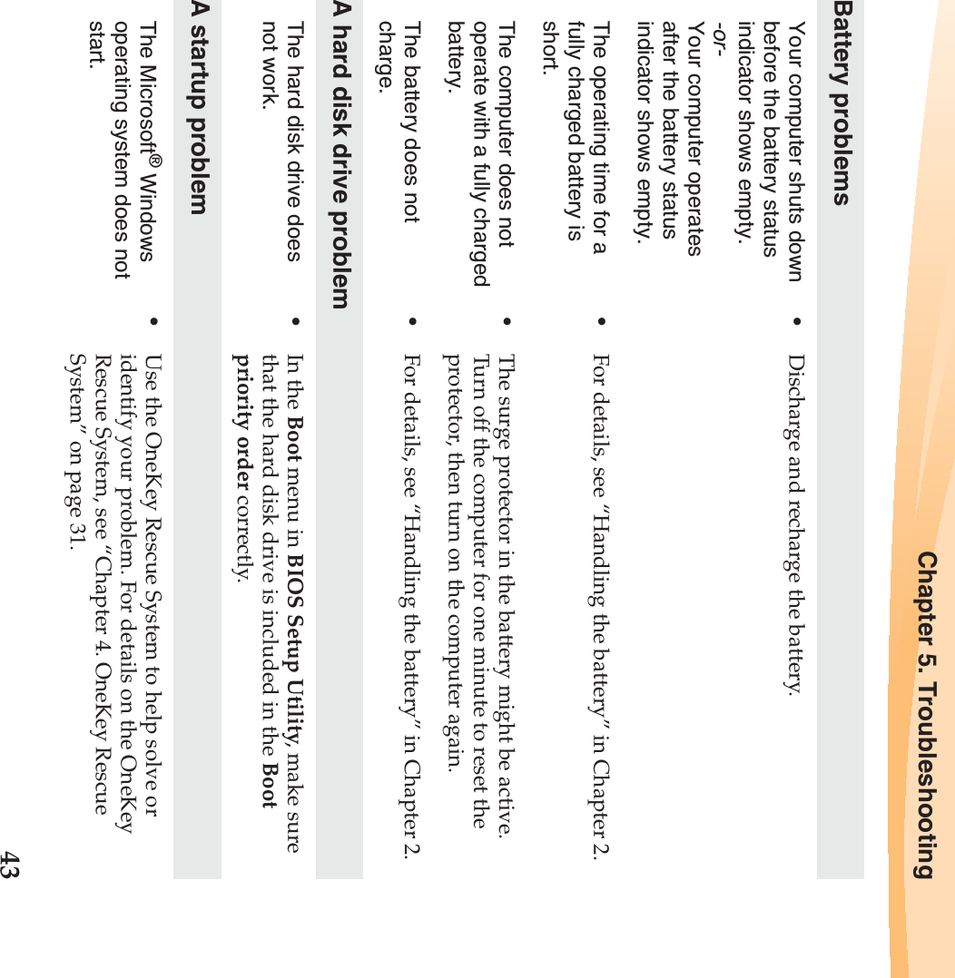 Chapter 5. Troubleshooting43Battery problemsYour computer shuts down before the battery status indicator shows empty.-or-Your computer operates after the battery status indicator shows empty.•Discharge and recharge the battery.The operating time for a fully charged battery is short. •For details, see “Handling the battery” in Chapter 2. The computer does not operate with a fully charged battery.•The surge protector in the battery might be active. Turn off the computer for one minute to reset the protector, then turn on the computer again.The battery does not charge.•For details, see “Handling the battery” in Chapter 2.A hard disk drive problemThe hard disk drive does not work.•In the Boot menu in BIOS Setup Utility, make sure that the hard disk drive is included in the Boot priority order correctly.A startup problemThe Microsoft® Windows operating system does not start.•Use the OneKey Rescue System to help solve or identify your problem. For details on the OneKey Rescue System, see “Chapter 4. OneKey Rescue System” on page 31.