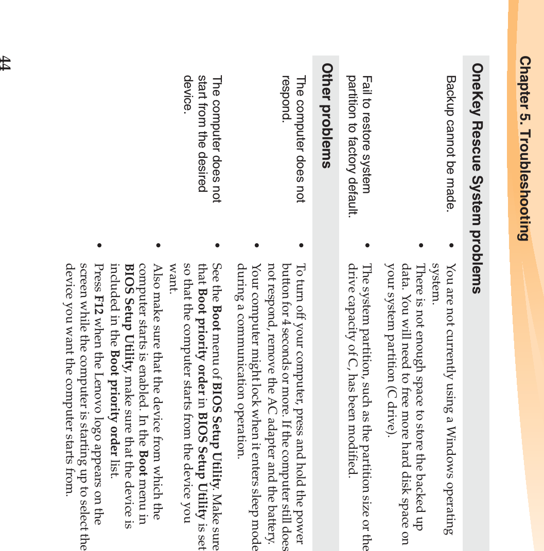 44Chapter 5. TroubleshootingOneKey Rescue System problemsBackup cannot be made. •You are not currently using a Windows operating system.•There is not enough space to store the backed up data. You will need to free more hard disk space on your system partition (C drive).Fail to restore system partition to factory default.•The system partition, such as the partition size or the drive capacity of C, has been modified.Other problemsThe computer does not respond.•To turn off your computer, press and hold the power button for 4 seconds or more. If the computer still does not respond, remove the AC adapter and the battery. •Your computer might lock when it enters sleep mode during a communication operation.The computer does not start from the desired device. •See the Boot menu of BIOS Setup Utility. Make sure that Boot priority order in BIOS Setup Utility is set so that the computer starts from the device you want. •Also make sure that the device from which the computer starts is enabled. In the Boot menu in BIOS Setup Utility, make sure that the device is included in the Boot priority order list.•Press F12 when the Lenovo logo appears on the screen while the computer is starting up to select the device you want the computer starts from.