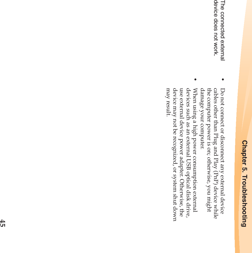 Chapter 5. Troubleshooting45The connected external device does not work. •Do not connect or disconnect any external device cables other than Plug and Play (PnP) device while the computer power is on; otherwise, you might damage your computer.•When using a high power consumption external devices such as an external USB optical disk drive, use external device power adapter. Otherwise, the device may not be recognized, or system shut down may result.