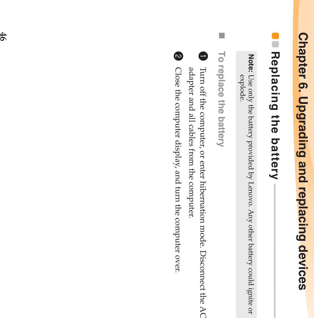 46Chapter 6. Upgrading and replacing devicesReplacing the battery  - - - - - - - - - - - - - - - - - - - - - - - - - - - - - - - - - - - - - - - - - - - - - - - - - - - - - - - - - - - To replace the battery1Turn off the computer, or enter hibernation mode. Disconnect the AC adapter and all cables from the computer.2Close the computer display, and turn the computer over.Note: Use only the battery provided by Lenovo. Any other battery could ignite or explode.