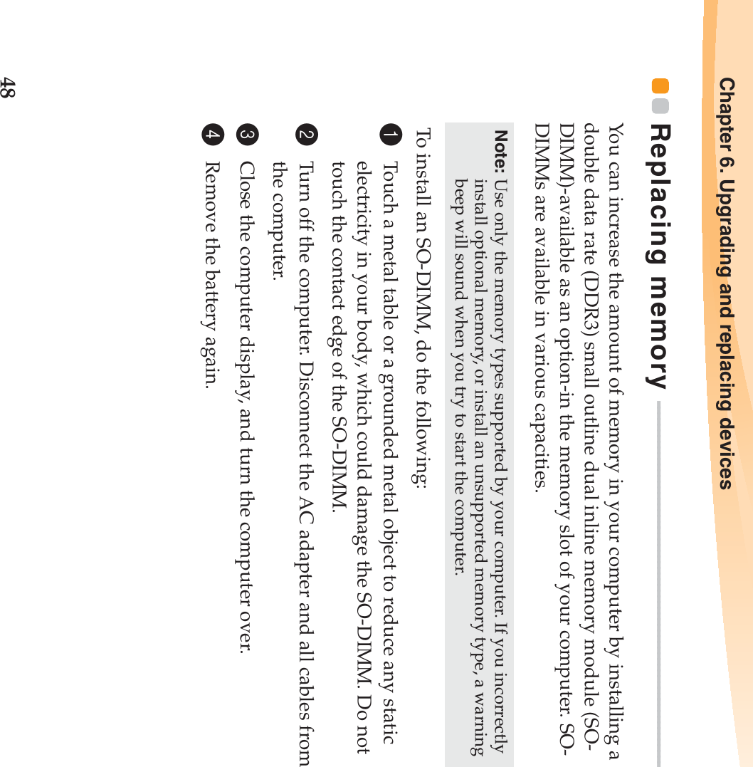 48Chapter 6. Upgrading and replacing devicesReplacing memory  - - - - - - - - - - - - - - - - - - - - - - - - - - - - - - - - - - - - - - - - - - - - - - - - - - - - - - - - - - - - - - - - - - You can increase the amount of memory in your computer by installing a double data rate (DDR3) small outline dual inline memory module (SO-DIMM)-available as an option-in the memory slot of your computer. SO-DIMMs are available in various capacities. To install an SO-DIMM, do the following: 1Touch a metal table or a grounded metal object to reduce any static electricity in your body, which could damage the SO-DIMM. Do not touch the contact edge of the SO-DIMM. 2Turn off the computer. Disconnect the AC adapter and all cables from the computer.3Close the computer display, and turn the computer over. 4Remove the battery again.Note: Use only the memory types supported by your computer. If you incorrectly install optional memory, or install an unsupported memory type, a warning beep will sound when you try to start the computer.