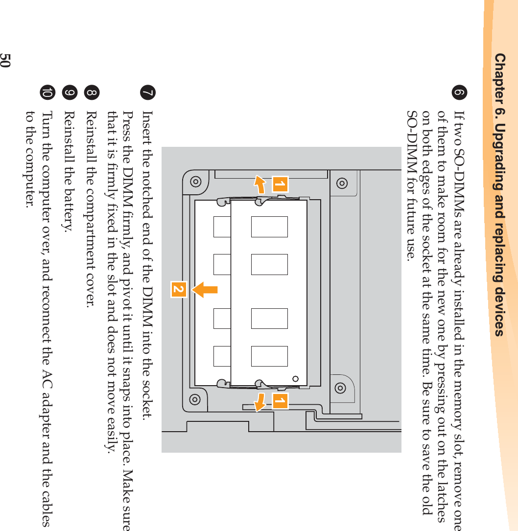 50Chapter 6. Upgrading and replacing devices6If two SO-DIMMs are already installed in the memory slot, remove one of them to make room for the new one by pressing out on the latches on both edges of the socket at the same time. Be sure to save the old SO-DIMM for future use.7Insert the notched end of the DIMM into the socket.Press the DIMM firmly, and pivot it until it snaps into place. Make sure that it is firmly fixed in the slot and does not move easily.8Reinstall the compartment cover.9Reinstall the battery.0Turn the computer over, and reconnect the AC adapter and the cables to the computer.211