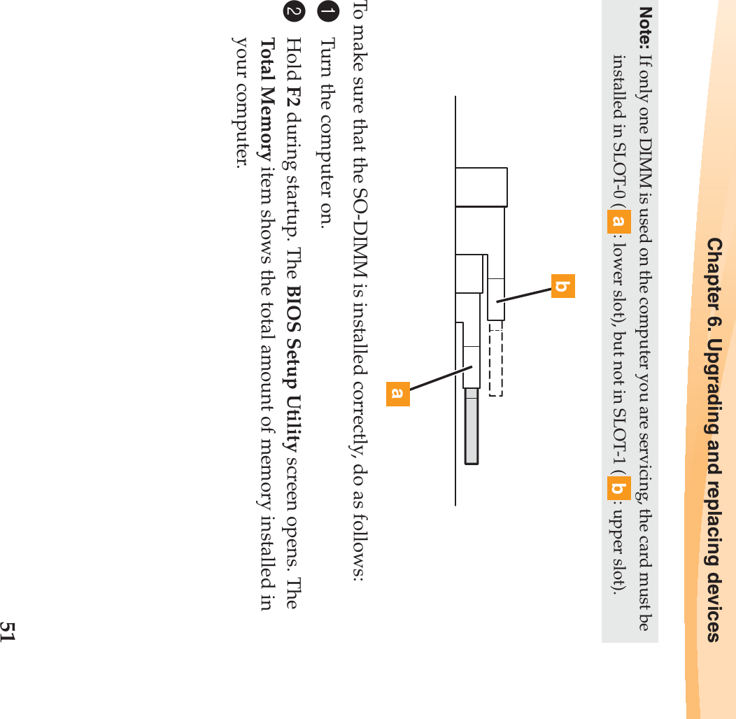 Chapter 6. Upgrading and replacing devices51 To make sure that the SO-DIMM is installed correctly, do as follows: 1Turn the computer on. 2Hold F2 during startup. The BIOS Setup Utility screen opens. The Total Memory item shows the total amount of memory installed in your computer. Note: If only one DIMM is used on the computer you are servicing, the card must be installed in SLOT-0 ( : lower slot), but not in SLOT-1 ( : upper slot).abba
