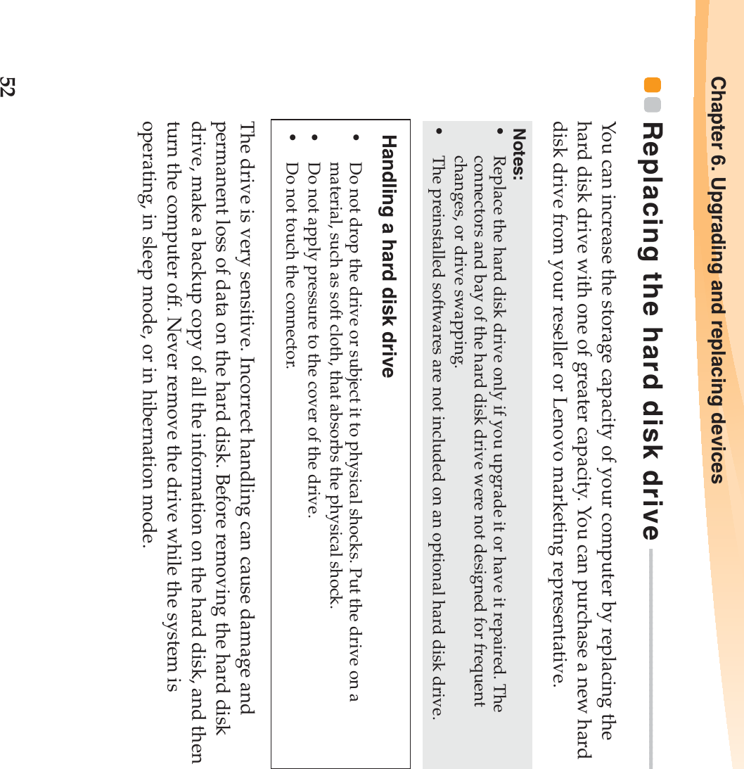 52Chapter 6. Upgrading and replacing devicesReplacing the hard disk drive - - - - - - - - - - - - - - - - - - - - - - - - - - - - - - - - - - - - - - - You can increase the storage capacity of your computer by replacing the hard disk drive with one of greater capacity. You can purchase a new hard disk drive from your reseller or Lenovo marketing representative.The drive is very sensitive. Incorrect handling can cause damage and permanent loss of data on the hard disk. Before removing the hard disk drive, make a backup copy of all the information on the hard disk, and then turn the computer off. Never remove the drive while the system is operating, in sleep mode, or in hibernation mode. Notes:•Replace the hard disk drive only if you upgrade it or have it repaired. The connectors and bay of the hard disk drive were not designed for frequent changes, or drive swapping.•The preinstalled softwares are not included on an optional hard disk drive.Handling a hard disk drive•Do not drop the drive or subject it to physical shocks. Put the drive on a material, such as soft cloth, that absorbs the physical shock.•Do not apply pressure to the cover of the drive. •Do not touch the connector.