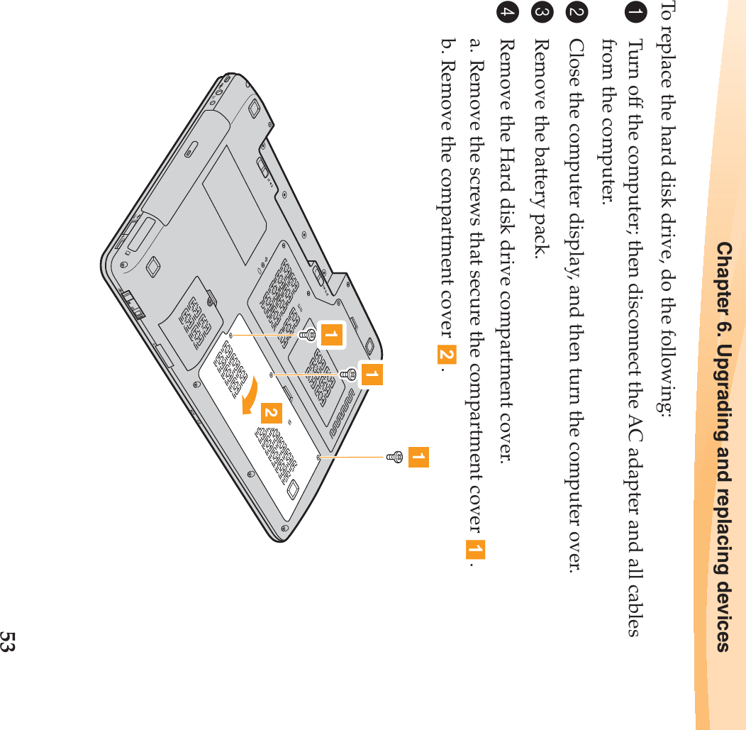 Chapter 6. Upgrading and replacing devices53To replace the hard disk drive, do the following:1Turn off the computer; then disconnect the AC adapter and all cables from the computer.2Close the computer display, and then turn the computer over.3Remove the battery pack.4Remove the Hard disk drive compartment cover.a. Remove the screws that secure the compartment cover  .b. Remove the compartment cover  .1211