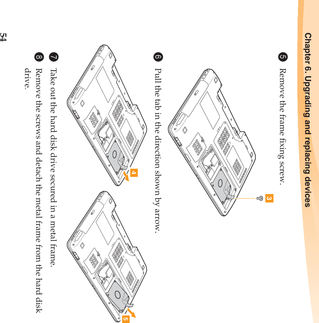 54Chapter 6. Upgrading and replacing devices5Remove the frame fixing screw.6Pull the tab in the direction shown by arrow.7Take out the hard disk drive secured in a metal frame.8Remove the screws and detach the metal frame from the hard disk drive.345