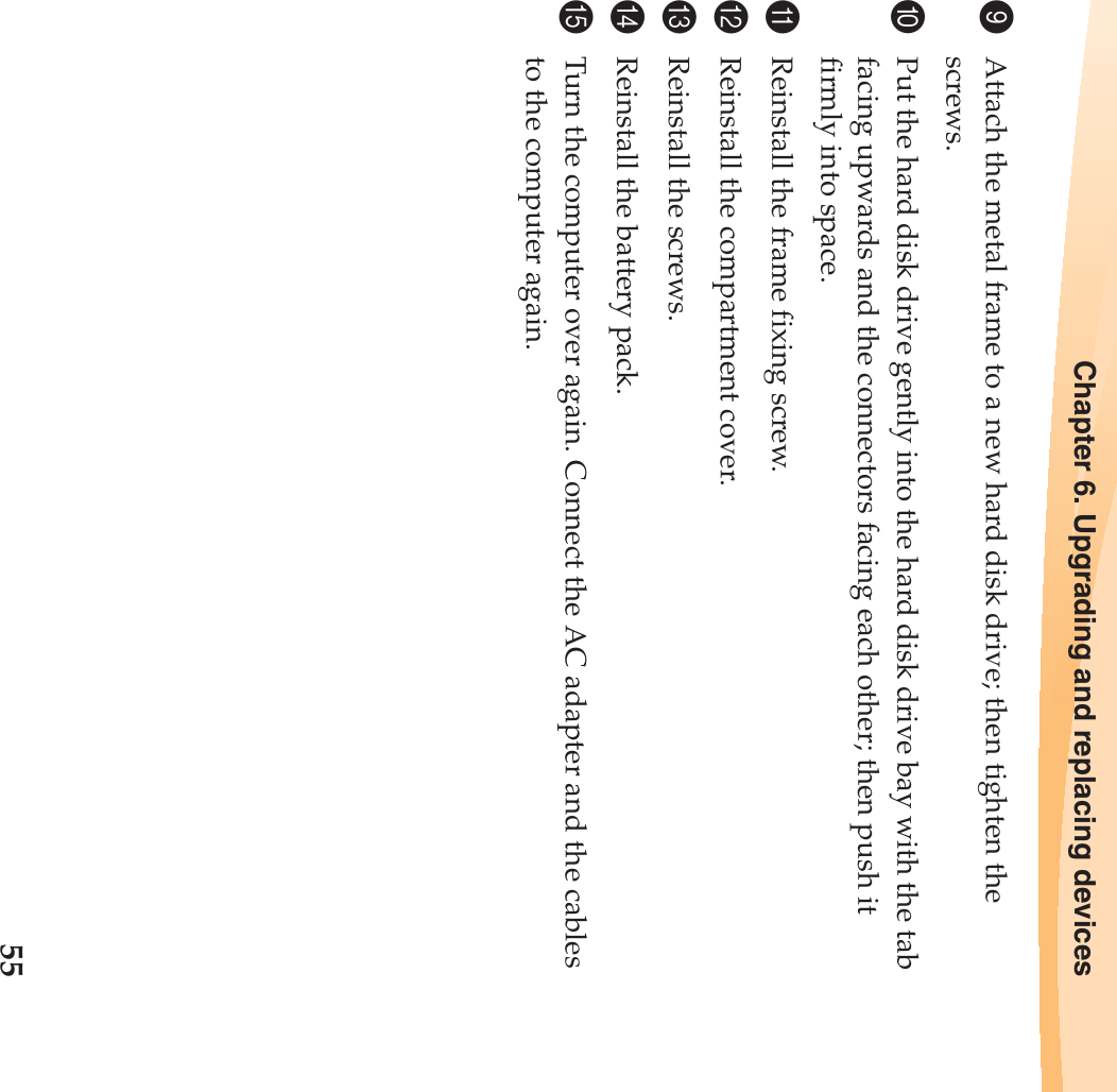 Chapter 6. Upgrading and replacing devices559Attach the metal frame to a new hard disk drive; then tighten the screws.0Put the hard disk drive gently into the hard disk drive bay with the tab facing upwards and the connectors facing each other; then push it firmly into space.AReinstall the frame fixing screw.BReinstall the compartment cover.CReinstall the screws.DReinstall the battery pack.ETurn the computer over again. Connect the AC adapter and the cables to the computer again.