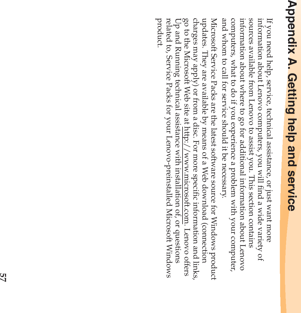 57Appendix A. Getting help and serviceIf you need help, service, technical assistance, or just want more information about Lenovo computers, you will find a wide variety of sources available from Lenovo to assist you. This section contains information about where to go for additional information about Lenovo computers, what to do if you experience a problem with your computer, and whom to call for service should it be necessary.Microsoft Service Packs are the latest software source for Windows product updates. They are available by means of a Web download (connection charges may apply) or from a disc. For more specific information and links, go to the Microsoft Web site at http://www.microsoft.com. Lenovo offers Up and Running technical assistance with installation of, or questions related to, Service Packs for your Lenovo-preinstalled Microsoft Windows product.