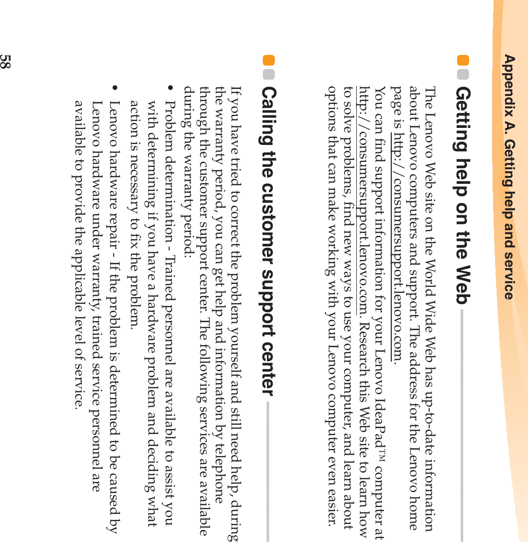 58Appendix A. Getting help and serviceGetting help on the Web - - - - - - - - - - - - - - - - - - - - - - - - - - - - - - - - - - - - - - - - - - - - - - - - - - - - - - - - - - - The Lenovo Web site on the World Wide Web has up-to-date information about Lenovo computers and support. The address for the Lenovo home page is http://consumersupport.lenovo.com.You can find support information for your Lenovo IdeaPad™ computer at http://consumersupport.lenovo.com. Research this Web site to learn how to solve problems, find new ways to use your computer, and learn about options that can make working with your Lenovo computer even easier.Calling the customer support center  - - - - - - - - - - - - - - - - - - - - - - - - - - - - - - - - - - - - If you have tried to correct the problem yourself and still need help, during the warranty period, you can get help and information by telephone through the customer support center. The following services are available during the warranty period:• Problem determination - Trained personnel are available to assist you with determining if you have a hardware problem and deciding what action is necessary to fix the problem.• Lenovo hardware repair - If the problem is determined to be caused by Lenovo hardware under warranty, trained service personnel are available to provide the applicable level of service.