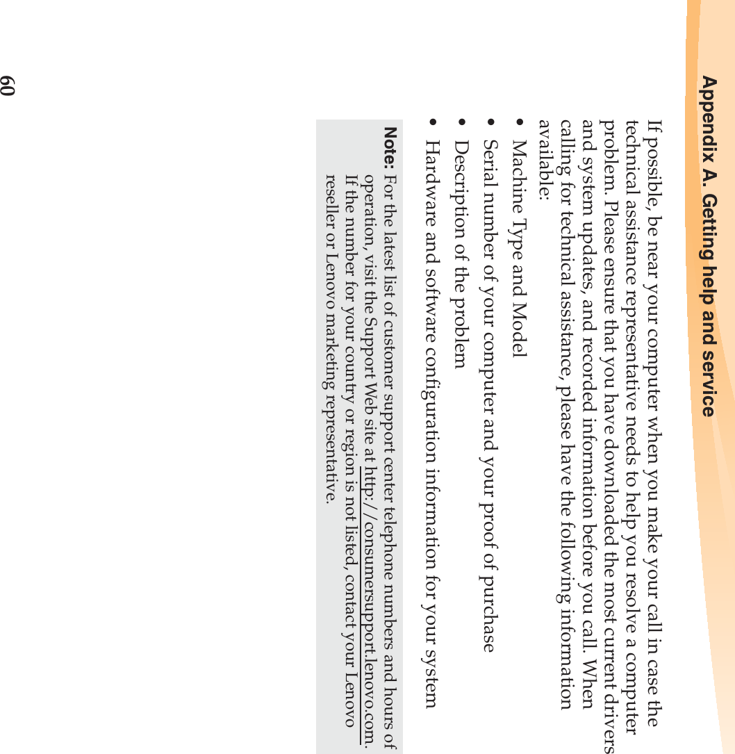 60Appendix A. Getting help and serviceIf possible, be near your computer when you make your call in case the technical assistance representative needs to help you resolve a computer problem. Please ensure that you have downloaded the most current drivers and system updates, and recorded information before you call. When calling for technical assistance, please have the following information available:• Machine Type and Model• Serial number of your computer and your proof of purchase• Description of the problem• Hardware and software configuration information for your systemNote: For the latest list of customer support center telephone numbers and hours of operation, visit the Support Web site at http://consumersupport.lenovo.com. If the number for your country or region is not listed, contact your Lenovo reseller or Lenovo marketing representative.