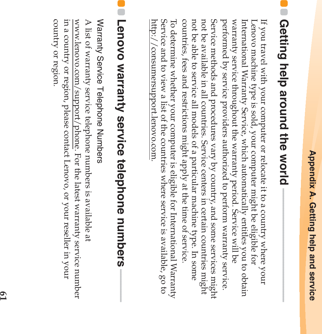Appendix A. Getting help and service61Getting help around the world  - - - - - - - - - - - - - - - - - - - - - - - - - - - - - - - - - - - - - - - - - - - - - -If you travel with your computer or relocate it to a country where your Lenovo machine type is sold, your computer might be eligible for International Warranty Service, which automatically entitles you to obtain warranty service throughout the warranty period. Service will be performed by service providers authorized to perform warranty service.Service methods and procedures vary by country, and some services might not be available in all countries. Service centers in certain countries might not be able to service all models of a particular machine type. In some countries, fees and restrictions might apply at the time of service.To determine whether your computer is eligible for International Warranty Service and to view a list of the countries where service is available, go to http://consumersupport.lenovo.com.Lenovo warranty service telephone numbers - - - - - - - - - - - - -Warranty Service Telephone NumbersA list of warranty service telephone numbers is available at www.lenovo.com/support/phone. For the latest warranty service number in a country or region, please contact Lenovo, or your reseller in your country or region.
