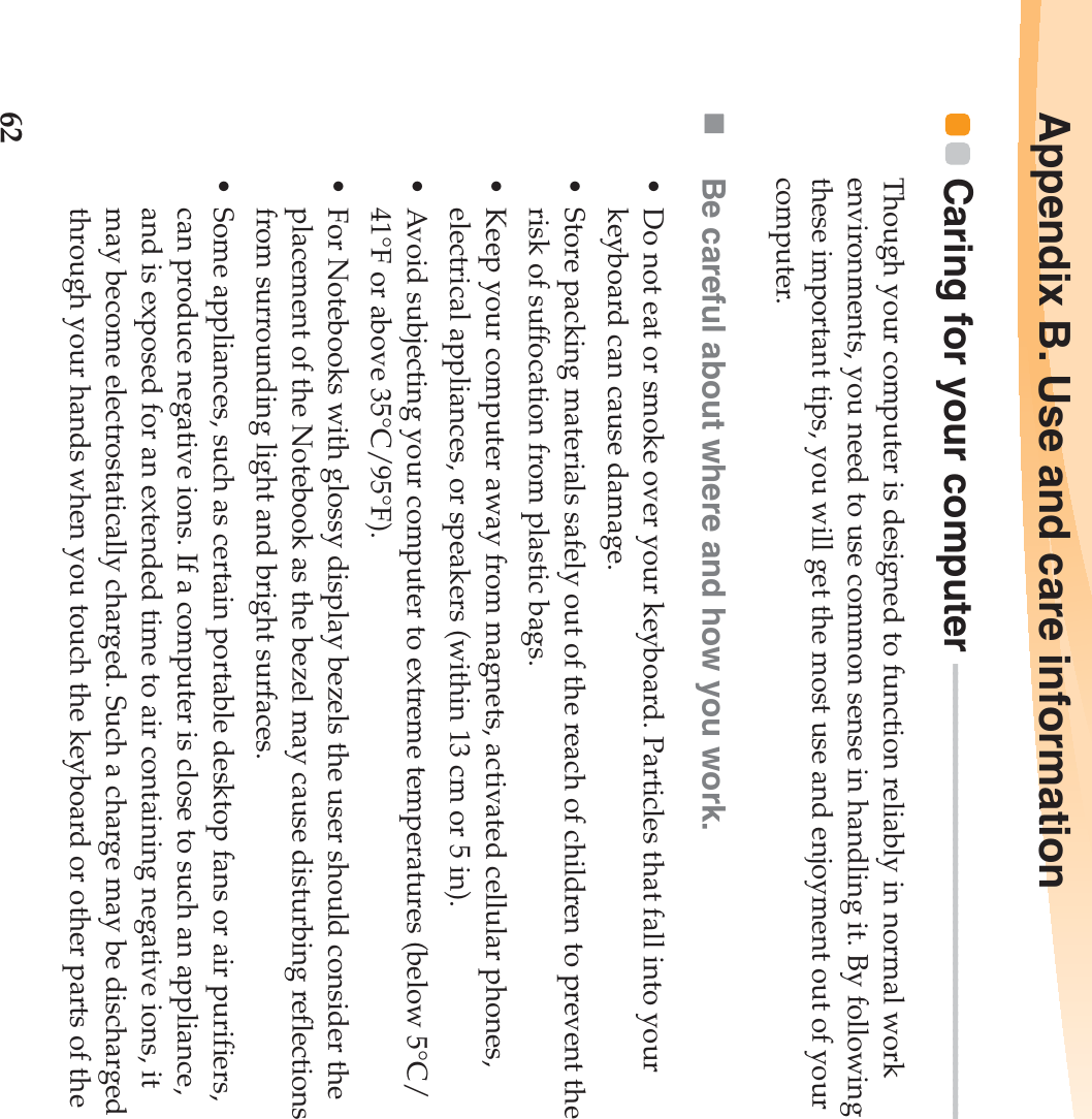 62Appendix B. Use and care informationCaring for your computer  - - - - - - - - - - - - - - - - - - - - - - - - - - - - - - - - - - - - - - - - - - - - - - - - - - - - - - - - Though your computer is designed to function reliably in normal work environments, you need to use common sense in handling it. By following these important tips, you will get the most use and enjoyment out of your computer.Be careful about where and how you work.• Do not eat or smoke over your keyboard. Particles that fall into your keyboard can cause damage.• Store packing materials safely out of the reach of children to prevent the risk of suffocation from plastic bags.• Keep your computer away from magnets, activated cellular phones, electrical appliances, or speakers (within 13 cm or 5 in).• Avoid subjecting your computer to extreme temperatures (below 5°C/41°F or above 35°C/95°F).• For Notebooks with glossy display bezels the user should consider the placement of the Notebook as the bezel may cause disturbing reflections from surrounding light and bright surfaces.• Some appliances, such as certain portable desktop fans or air purifiers, can produce negative ions. If a computer is close to such an appliance, and is exposed for an extended time to air containing negative ions, it may become electrostatically charged. Such a charge may be discharged through your hands when you touch the keyboard or other parts of the 