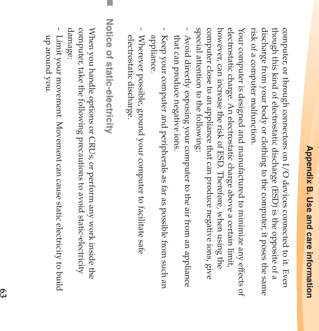 Appendix B. Use and care information63computer, or through connectors on I/O devices connected to it. Even though this kind of electrostatic discharge (ESD) is the opposite of a discharge from your body or clothing to the computer, it poses the same risk of a computer malfunction.Your computer is designed and manufactured to minimize any effects of electrostatic charge. An electrostatic charge above a certain limit, however, can increase the risk of ESD. Therefore, when using the computer close to an appliance that can produce negative ions, give special attention to the following:-  Avoid directly exposing your computer to the air from an appliance that can produce negative ions.-  Keep your computer and peripherals as far as possible from such an appliance.-  Wherever possible, ground your computer to facilitate safe electrostatic discharge.Notice of static-electricityWhen you handle options or CRUs, or perform any work inside the computer, take the following precautions to avoid static-electricity damage:-  Limit your movement. Movement can cause static electricity to build up around you.
