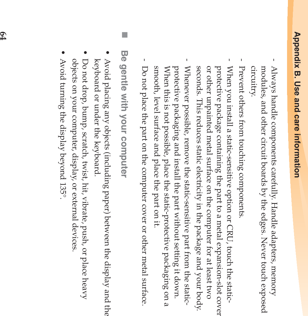 64Appendix B. Use and care information-  Always handle components carefully. Handle adapters, memory modules, and other circuit boards by the edges. Never touch exposed circuitry.-  Prevent others from touching components.-  When you install a static-sensitive option or CRU, touch the static-protective package containing the part to a metal expansion-slot cover or other unpainted metal surface on the computer for at least two seconds. This reduces static electricity in the package and your body.-  Whenever possible, remove the static-sensitive part from the static-protective packaging and install the part without setting it down. When this is not possible, place the static-protective packaging on a smooth, level surface and place the part on it.-  Do not place the part on the computer cover or other metal surface.Be gentle with your computer• Avoid placing any objects (including paper) between the display and the keyboard or under the keyboard.• Do not drop, bump, scratch, twist, hit, vibrate, push, or place heavy objects on your computer, display, or external devices.• Avoid turning the display beyond 135°.
