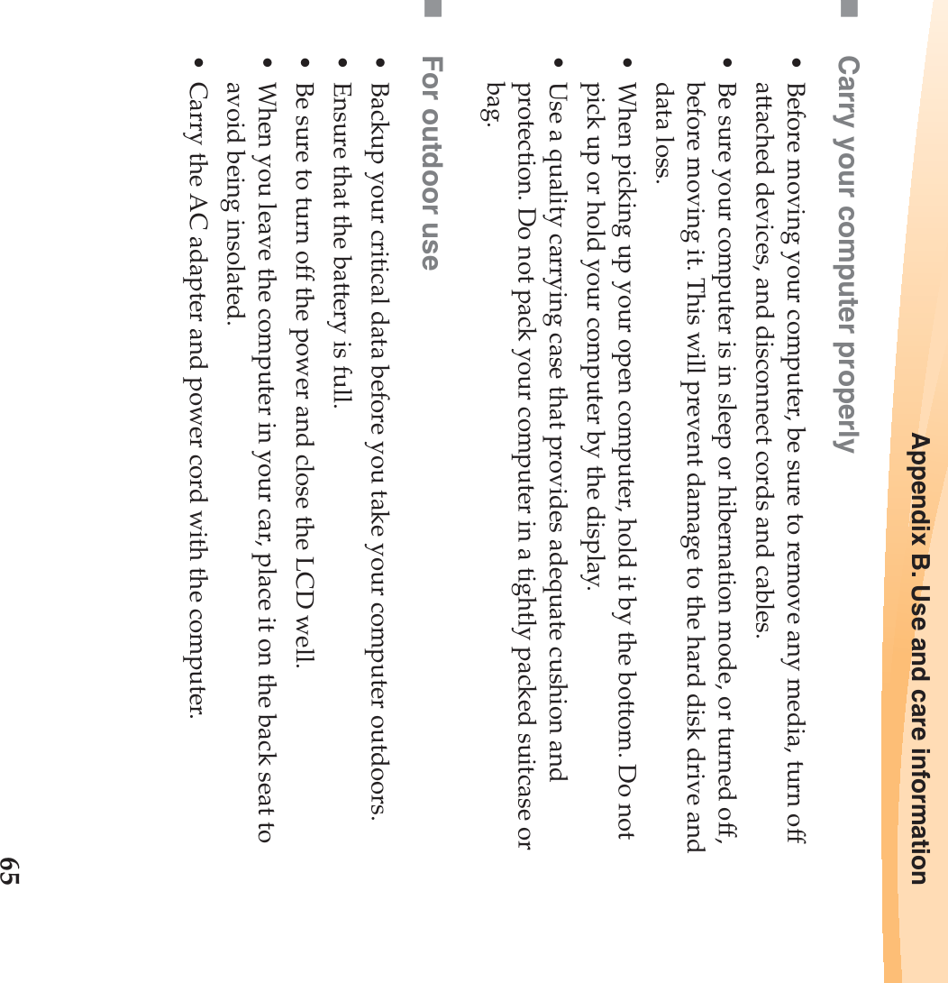 Appendix B. Use and care information65Carry your computer properly• Before moving your computer, be sure to remove any media, turn off attached devices, and disconnect cords and cables.• Be sure your computer is in sleep or hibernation mode, or turned off, before moving it. This will prevent damage to the hard disk drive and data loss.• When picking up your open computer, hold it by the bottom. Do not pick up or hold your computer by the display.• Use a quality carrying case that provides adequate cushion and protection. Do not pack your computer in a tightly packed suitcase or bag.For outdoor use• Backup your critical data before you take your computer outdoors.• Ensure that the battery is full.• Be sure to turn off the power and close the LCD well.• When you leave the computer in your car, place it on the back seat to avoid being insolated.• Carry the AC adapter and power cord with the computer.