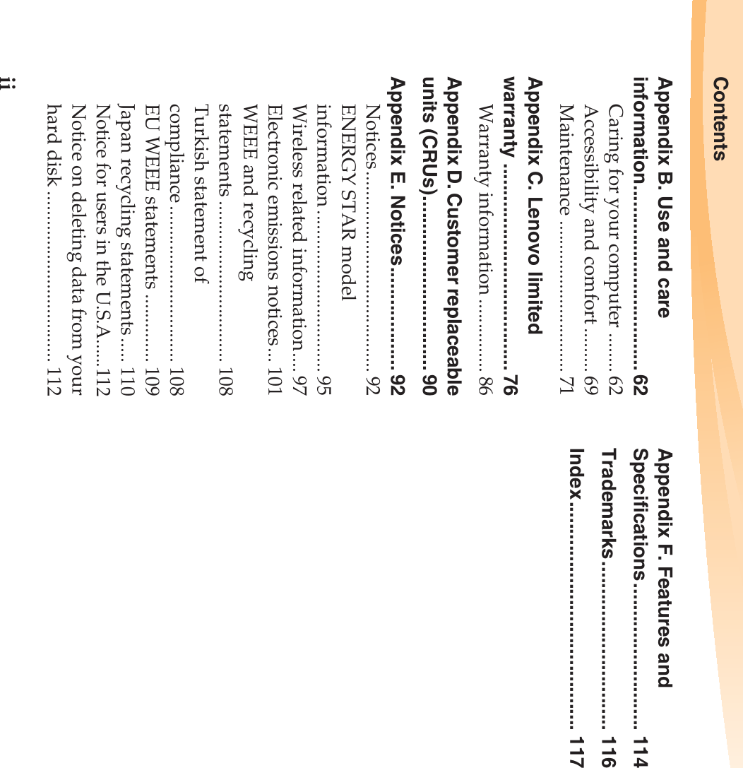 iiContentsAppendix B. Use and care information.................................. 62Caring for your computer ........ 62Accessibility and comfort ......... 69Maintenance ............................... 71Appendix C. Lenovo limited warranty ...................................... 76Warranty information ............... 86Appendix D. Customer replaceable units (CRUs)................................ 90Appendix E. Notices................... 92Notices......................................... 92ENERGY STAR model information ................................. 95Wireless related information.... 97Electronic emissions notices... 101WEEE and recycling statements ................................. 108Turkish statement of compliance................................ 108EU WEEE statements .............. 109Japan recycling statements..... 110Notice for users in the U.S.A......112Notice on deleting data from your hard disk ................................... 112Appendix F. Features and Specifications........................... 114Trademarks............................... 116Index.......................................... 117