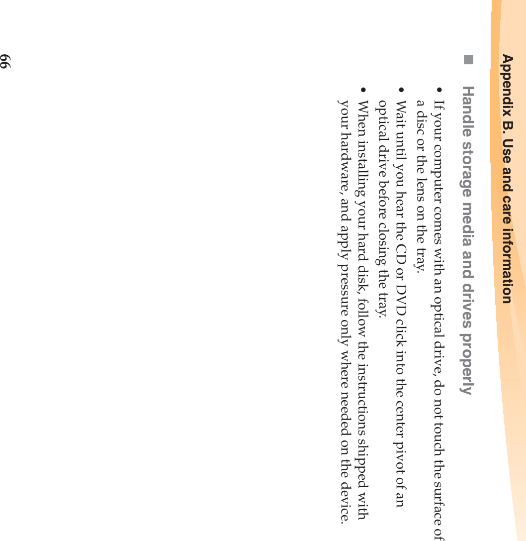 66Appendix B. Use and care informationHandle storage media and drives properly• If your computer comes with an optical drive, do not touch the surface of a disc or the lens on the tray.• Wait until you hear the CD or DVD click into the center pivot of an optical drive before closing the tray.• When installing your hard disk, follow the instructions shipped with your hardware, and apply pressure only where needed on the device.
