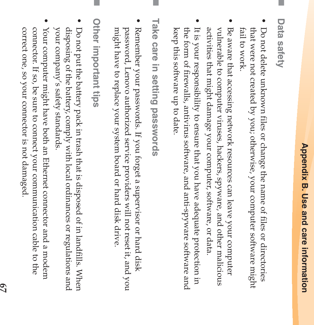 Appendix B. Use and care information67Data safety• Do not delete unknown files or change the name of files or directories that were not created by you; otherwise, your computer software might fail to work.• Be aware that accessing network resources can leave your computer vulnerable to computer viruses, hackers, spyware, and other malicious activities that might damage your computer, software, or data.• It is your responsibility to ensure that you have adequate protection in the form of firewalls, antivirus software, and anti-spyware software and keep this software up to date.Take care in setting passwords• Remember your passwords. If you forget a supervisor or hard disk password, Lenovo authorized service providers will not reset it, and you might have to replace your system board or hard disk drive.Other important tips• Do not put the battery pack in trash that is disposed of in landfills. When disposing of the battery, comply with local ordinances or regulations and your company’s safety standards.• Your computer might have both an Ethernet connector and a modem connector. If so, be sure to connect your communication cable to the correct one, so your connector is not damaged.