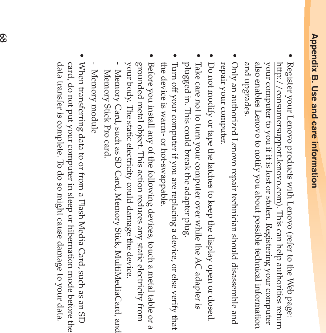 68Appendix B. Use and care information• Register your Lenovo products with Lenovo (refer to the Web page: http://consumersupport.lenovo.com). This can help authorities return your computer to you if it is lost or stolen. Registering your computer also enables Lenovo to notify you about possible technical information and upgrades.• Only an authorized Lenovo repair technician should disassemble and repair your computer.• Do not modify or tape the latches to keep the display open or closed.• Take care not to turn your computer over while the AC adapter is plugged in. This could break the adapter plug.• Turn off your computer if you are replacing a device, or else verify that the device is warm- or hot-swappable.• Before you install any of the following devices, touch a metal table or a grounded metal object. This action reduces any static electricity from your body. The static electricity could damage the device.-  Memory Card, such as SD Card, Memory Stick, MultiMediaCard, and Memory Stick Pro card.- Memory module• When transferring data to or from a Flash Media Card, such as an SD card, do not put your computer in sleep or hibernation mode before the data transfer is complete. To do so might cause damage to your data.