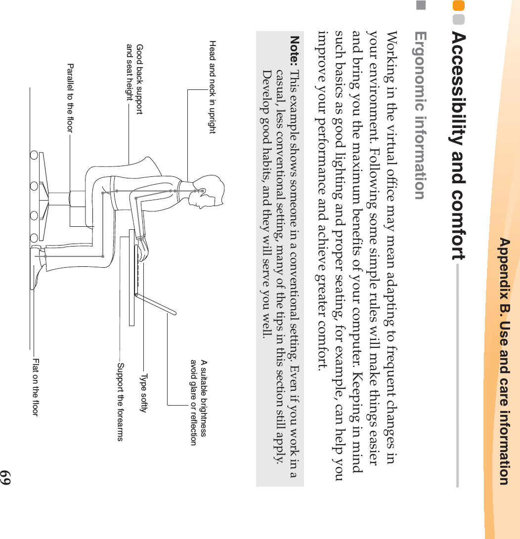 Appendix B. Use and care information69Accessibility and comfort - - - - - - - - - - - - - - - - - - - - - - - - - - - - - - - - - - - - - - - - - - - - - - - - - - - - - - - -Ergonomic information Working in the virtual office may mean adapting to frequent changes in your environment. Following some simple rules will make things easier and bring you the maximum benefits of your computer. Keeping in mind such basics as good lighting and proper seating, for example, can help you improve your performance and achieve greater comfort.Note: This example shows someone in a conventional setting. Even if you work in a casual, less conventional setting, many of the tips in this section still apply. Develop good habits, and they will serve you well. Head and neck in uprightA suitable brightnessavoid glare or reflectionType softlySupport the forearmsFlat on the floorGood back support and seat heightParallel to the floor