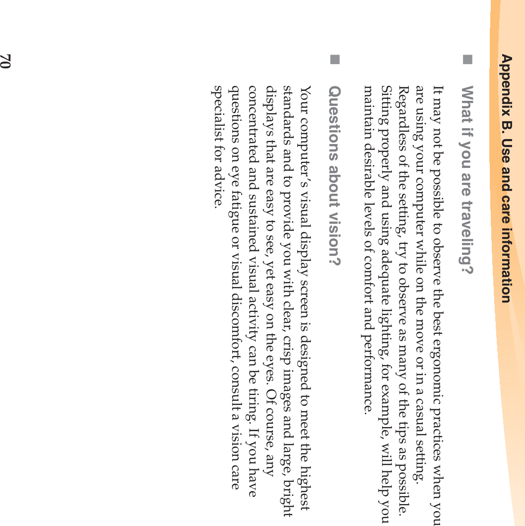 70Appendix B. Use and care informationWhat if you are traveling? It may not be possible to observe the best ergonomic practices when you are using your computer while on the move or in a casual setting. Regardless of the setting, try to observe as many of the tips as possible. Sitting properly and using adequate lighting, for example, will help you maintain desirable levels of comfort and performance.Questions about vision? Your computer’s visual display screen is designed to meet the highest standards and to provide you with clear, crisp images and large, bright displays that are easy to see, yet easy on the eyes. Of course, any concentrated and sustained visual activity can be tiring. If you have questions on eye fatigue or visual discomfort, consult a vision care specialist for advice.