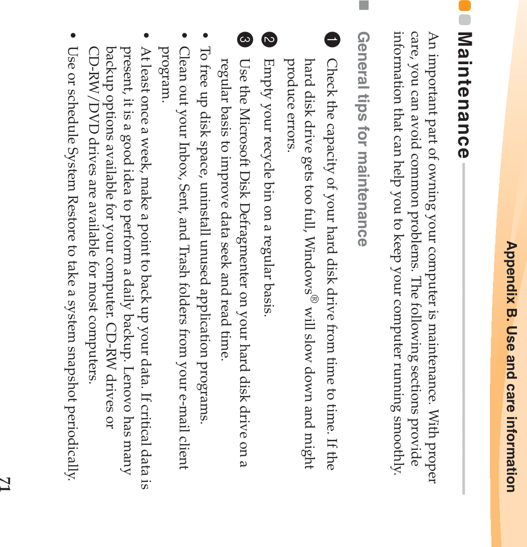 Appendix B. Use and care information71Maintenance - - - - - - - - - - - - - - - - - - - - - - - - - - - - - - - - - - - - - - - - - - - - - - - - - - - - - - - - - - - - - - - - - - - - - - - - - - - - - - - - - -An important part of owning your computer is maintenance. With proper care, you can avoid common problems. The following sections provide information that can help you to keep your computer running smoothly.General tips for maintenance 1Check the capacity of your hard disk drive from time to time. If the hard disk drive gets too full, Windows® will slow down and might produce errors.2Empty your recycle bin on a regular basis.3Use the Microsoft Disk Defragmenter on your hard disk drive on a regular basis to improve data seek and read time. • To free up disk space, uninstall unused application programs.• Clean out your Inbox, Sent, and Trash folders from your e-mail client program.• At least once a week, make a point to back up your data. If critical data is present, it is a good idea to perform a daily backup. Lenovo has many backup options available for your computer. CD-RW drives or CD-RW/DVD drives are available for most computers.• Use or schedule System Restore to take a system snapshot periodically.