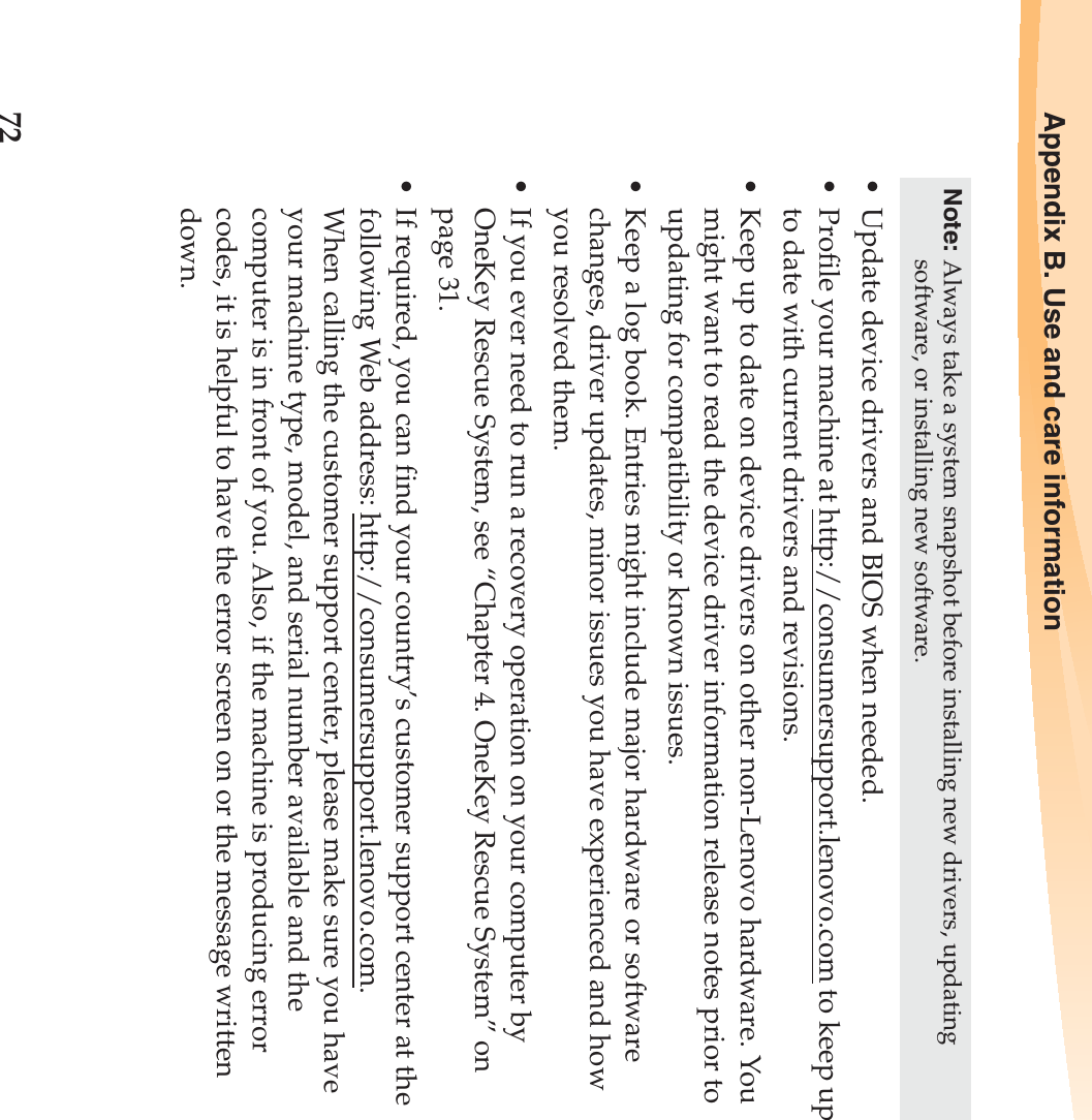 72Appendix B. Use and care information• Update device drivers and BIOS when needed.• Profile your machine at http://consumersupport.lenovo.com to keep up to date with current drivers and revisions.• Keep up to date on device drivers on other non-Lenovo hardware. You might want to read the device driver information release notes prior to updating for compatibility or known issues.• Keep a log book. Entries might include major hardware or software changes, driver updates, minor issues you have experienced and how you resolved them.• If you ever need to run a recovery operation on your computer by OneKey Rescue System, see “Chapter 4. OneKey Rescue System” on page 31.• If required, you can find your country’s customer support center at the following Web address: http://consumersupport.lenovo.com. When calling the customer support center, please make sure you have your machine type, model, and serial number available and the computer is in front of you. Also, if the machine is producing error codes, it is helpful to have the error screen on or the message written down.Note: Always take a system snapshot before installing new drivers, updating software, or installing new software.