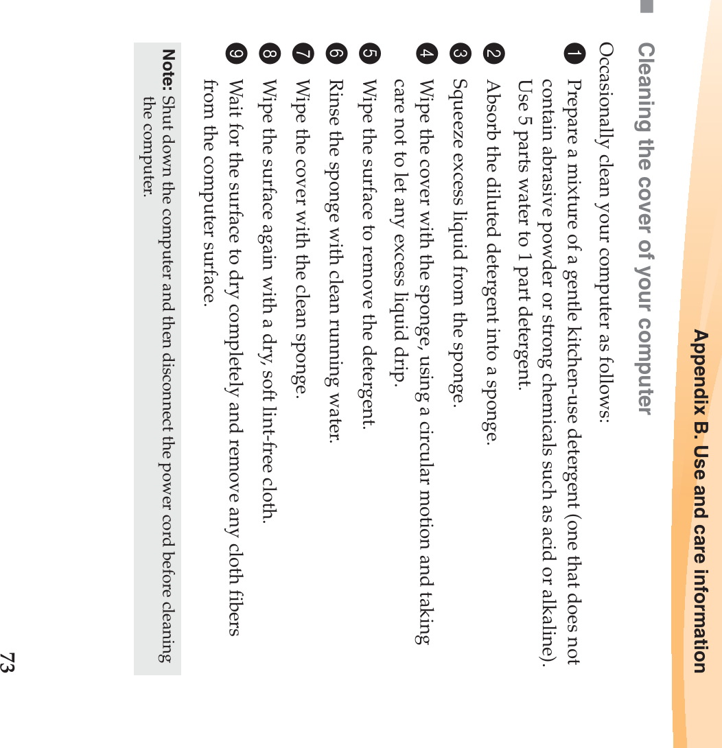 Appendix B. Use and care information73Cleaning the cover of your computerOccasionally clean your computer as follows:1Prepare a mixture of a gentle kitchen-use detergent (one that does not contain abrasive powder or strong chemicals such as acid or alkaline). Use 5 parts water to 1 part detergent.2Absorb the diluted detergent into a sponge.3Squeeze excess liquid from the sponge.4Wipe the cover with the sponge, using a circular motion and taking care not to let any excess liquid drip.5Wipe the surface to remove the detergent.6Rinse the sponge with clean running water.7Wipe the cover with the clean sponge.8Wipe the surface again with a dry, soft lint-free cloth.9Wait for the surface to dry completely and remove any cloth fibers from the computer surface.Note: Shut down the computer and then disconnect the power cord before cleaning the computer.