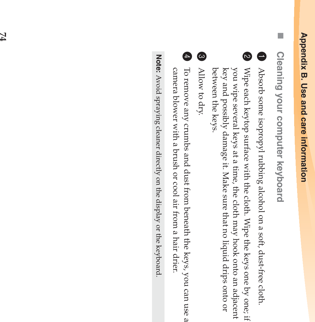 74Appendix B. Use and care informationCleaning your computer keyboard1Absorb some isopropyl rubbing alcohol on a soft, dust-free cloth.2Wipe each keytop surface with the cloth. Wipe the keys one by one; if you wipe several keys at a time, the cloth may hook onto an adjacent key and possibly damage it. Make sure that no liquid drips onto or between the keys.3Allow to dry.4To remove any crumbs and dust from beneath the keys, you can use a camera blower with a brush or cool air from a hair drier.Note: Avoid spraying cleaner directly on the display or the keyboard.