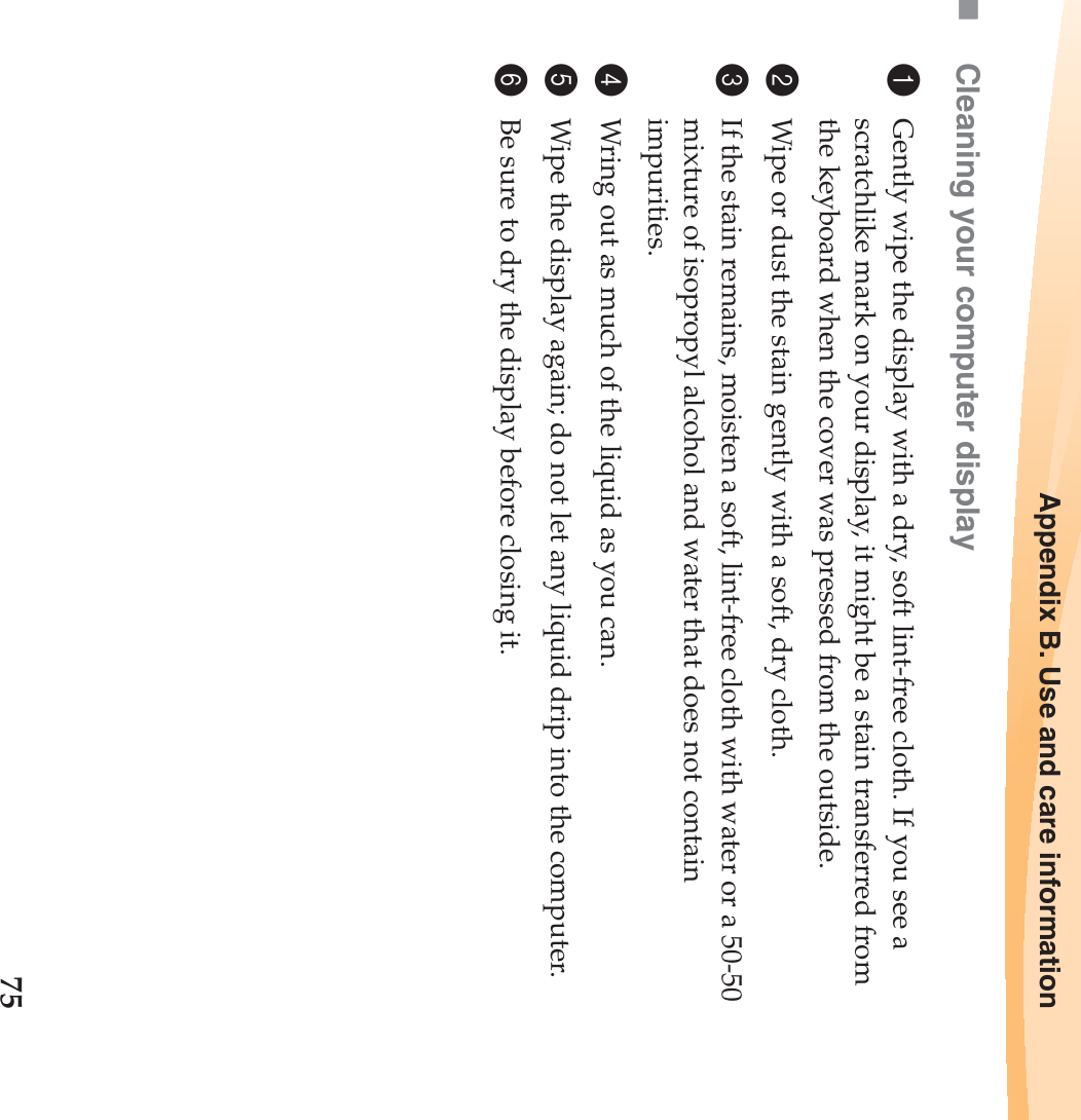 Appendix B. Use and care information75Cleaning your computer display1Gently wipe the display with a dry, soft lint-free cloth. If you see a scratchlike mark on your display, it might be a stain transferred from the keyboard when the cover was pressed from the outside.2Wipe or dust the stain gently with a soft, dry cloth.3If the stain remains, moisten a soft, lint-free cloth with water or a 50-50 mixture of isopropyl alcohol and water that does not contain impurities.4Wring out as much of the liquid as you can.5Wipe the display again; do not let any liquid drip into the computer.6Be sure to dry the display before closing it.