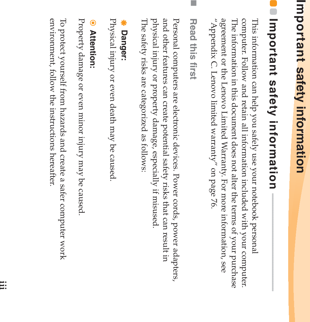 iiiImportant safety informationImportant safety information  - - - - - - - - - - - - - - - - - - - - - - - - - - - - - - - - - - - - - - - - -This information can help you safely use your notebook personal computer. Follow and retain all information included with your computer. The information in this document does not alter the terms of your purchase agreement or the Lenovo Limited Warranty. For more information, see “Appendix C. Lenovo limited warranty” on page 76.Read this firstPersonal computers are electronic devices. Power cords, power adapters, and other features can create potential safety risks that can result in physical injury or property damage, especially if misused.The safety risks are categorized as follows:Danger:Physical injury or even death may be caused.Attention:Property damage or even minor injury may be caused.To protect yourself from hazards and create a safer computer work environment, follow the instructions hereafter.