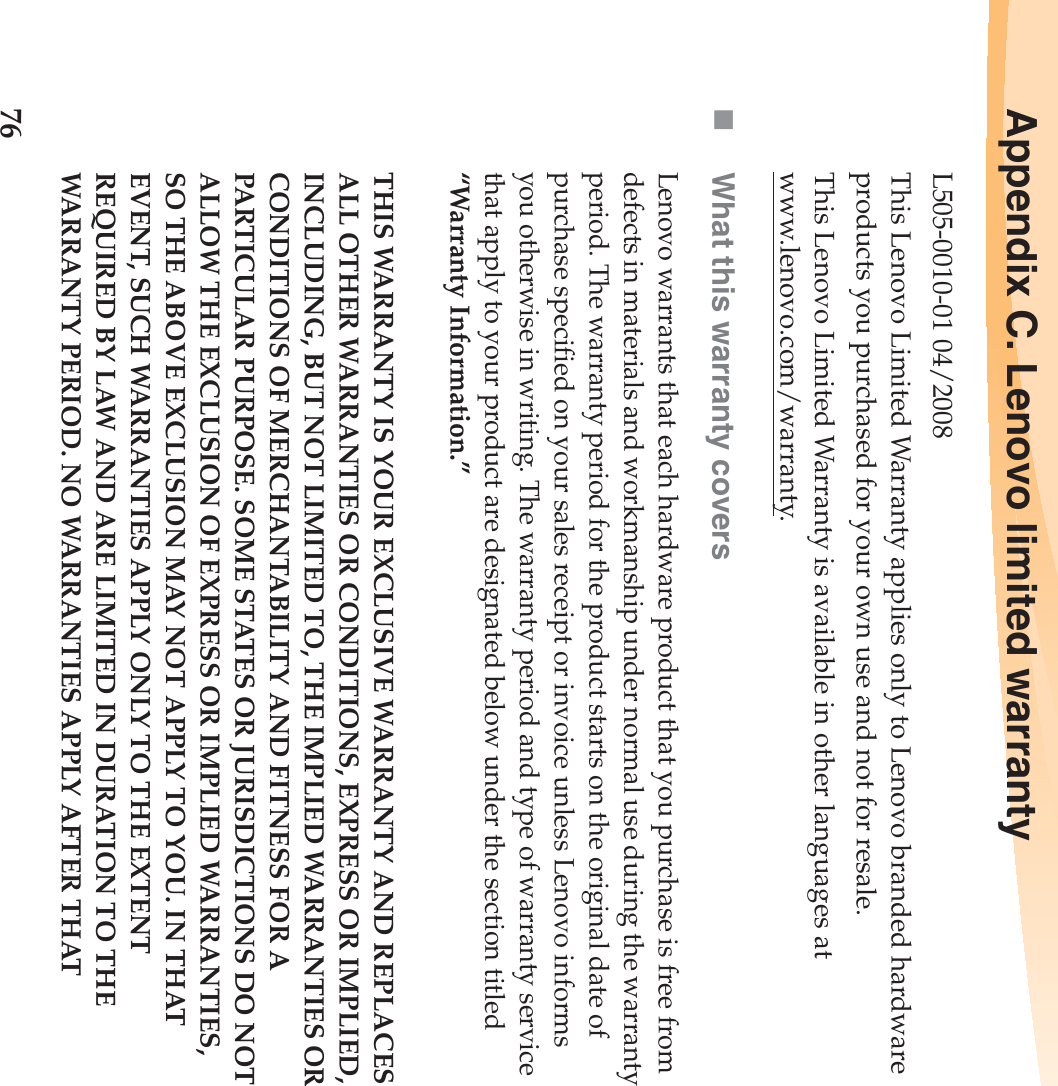 76Appendix C. Lenovo limited warrantyL505-0010-01 04/2008This Lenovo Limited Warranty applies only to Lenovo branded hardware products you purchased for your own use and not for resale.This Lenovo Limited Warranty is available in other languages at www.lenovo.com/warranty.What this warranty coversLenovo warrants that each hardware product that you purchase is free from defects in materials and workmanship under normal use during the warranty period. The warranty period for the product starts on the original date of purchase specified on your sales receipt or invoice unless Lenovo informs you otherwise in writing. The warranty period and type of warranty service that apply to your product are designated below under the section titled “Warranty Information.”THIS WARRANTY IS YOUR EXCLUSIVE WARRANTY AND REPLACES ALL OTHER WARRANTIES OR CONDITIONS, EXPRESS OR IMPLIED, INCLUDING, BUT NOT LIMITED TO, THE IMPLIED WARRANTIES OR CONDITIONS OF MERCHANTABILITY AND FITNESS FOR A PARTICULAR PURPOSE. SOME STATES OR JURISDICTIONS DO NOT ALLOW THE EXCLUSION OF EXPRESS OR IMPLIED WARRANTIES, SO THE ABOVE EXCLUSION MAY NOT APPLY TO YOU. IN THAT EVENT, SUCH WARRANTIES APPLY ONLY TO THE EXTENT REQUIRED BY LAW AND ARE LIMITED IN DURATION TO THE WARRANTY PERIOD. NO WARRANTIES APPLY AFTER THAT 