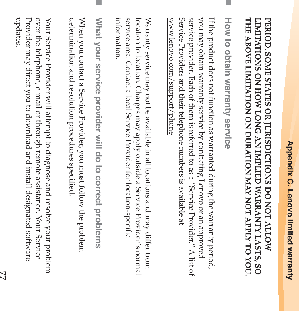 Appendix C. Lenovo limited warranty77PERIOD. SOME STATES OR JURISDICTIONS DO NOT ALLOW LIMITATIONS ON HOW LONG AN IMPLIED WARRANTY LASTS, SO THE ABOVE LIMITATION ON DURATION MAY NOT APPLY TO YOU.How to obtain warranty serviceIf the product does not function as warranted during the warranty period, you may obtain warranty service by contacting Lenovo or an approved service provider. Each of them is referred to as a “Service Provider.” A list of Service Providers and their telephone numbers is available at www.lenovo.com/support/phone.Warranty service may not be available in all locations and may differ from location to location. Charges may apply outside a Service Provider’s normal service area. Contact a local Service Provider for location-specific information.What your service provider will do to correct problemsWhen you contact a Service Provider, you must follow the problem determination and resolution procedures specified.Your Service Provider will attempt to diagnose and resolve your problem over the telephone, e-mail or through remote assistance. Your Service Provider may direct you to download and install designated software updates.