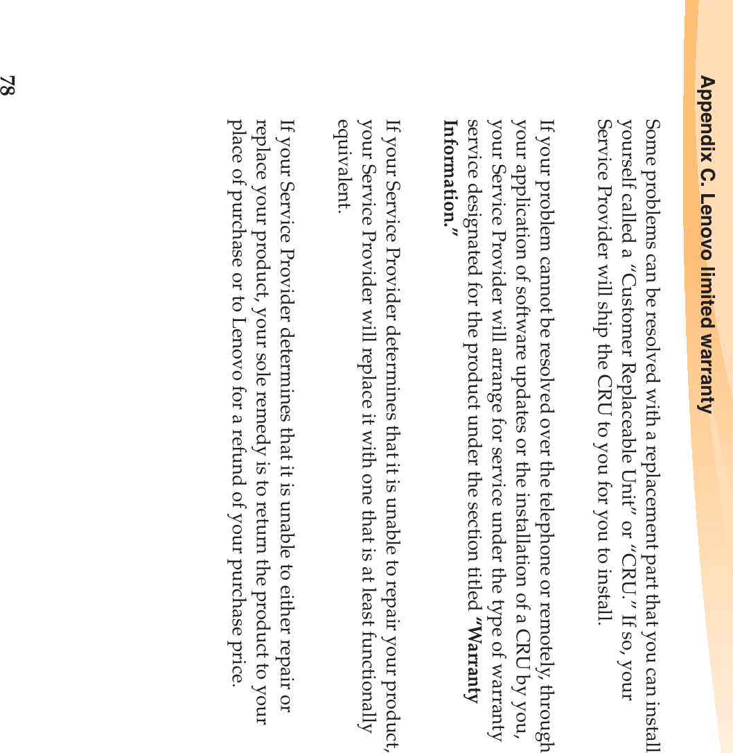 78Appendix C. Lenovo limited warrantySome problems can be resolved with a replacement part that you can install yourself called a “Customer Replaceable Unit” or “CRU.” If so, your Service Provider will ship the CRU to you for you to install.If your problem cannot be resolved over the telephone or remotely, through your application of software updates or the installation of a CRU by you, your Service Provider will arrange for service under the type of warranty service designated for the product under the section titled “Warranty Information.”If your Service Provider determines that it is unable to repair your product, your Service Provider will replace it with one that is at least functionally equivalent.If your Service Provider determines that it is unable to either repair or replace your product, your sole remedy is to return the product to your place of purchase or to Lenovo for a refund of your purchase price.