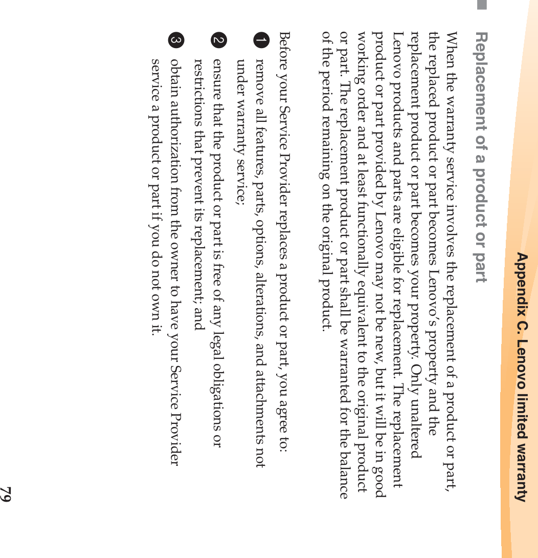 Appendix C. Lenovo limited warranty79Replacement of a product or partWhen the warranty service involves the replacement of a product or part, the replaced product or part becomes Lenovo’s property and the replacement product or part becomes your property. Only unaltered Lenovo products and parts are eligible for replacement. The replacement product or part provided by Lenovo may not be new, but it will be in good working order and at least functionally equivalent to the original product or part. The replacement product or part shall be warranted for the balance of the period remaining on the original product.Before your Service Provider replaces a product or part, you agree to:1remove all features, parts, options, alterations, and attachments not under warranty service;2ensure that the product or part is free of any legal obligations or restrictions that prevent its replacement; and3obtain authorization from the owner to have your Service Provider service a product or part if you do not own it.