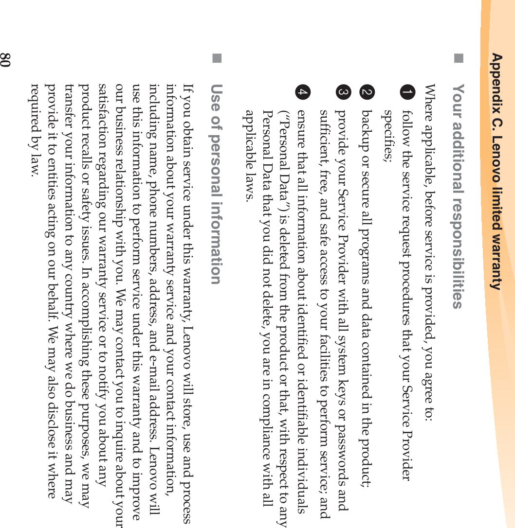 80Appendix C. Lenovo limited warrantyYour additional responsibilitiesWhere applicable, before service is provided, you agree to:1follow the service request procedures that your Service Provider specifies;2backup or secure all programs and data contained in the product;3provide your Service Provider with all system keys or passwords and sufficient, free, and safe access to your facilities to perform service; and4ensure that all information about identified or identifiable individuals (“Personal Data”) is deleted from the product or that, with respect to any Personal Data that you did not delete, you are in compliance with all applicable laws.Use of personal informationIf you obtain service under this warranty, Lenovo will store, use and process information about your warranty service and your contact information, including name, phone numbers, address, and e-mail address. Lenovo will use this information to perform service under this warranty and to improve our business relationship with you. We may contact you to inquire about your satisfaction regarding our warranty service or to notify you about any product recalls or safety issues. In accomplishing these purposes, we may transfer your information to any country where we do business and may provide it to entities acting on our behalf. We may also disclose it where required by law.
