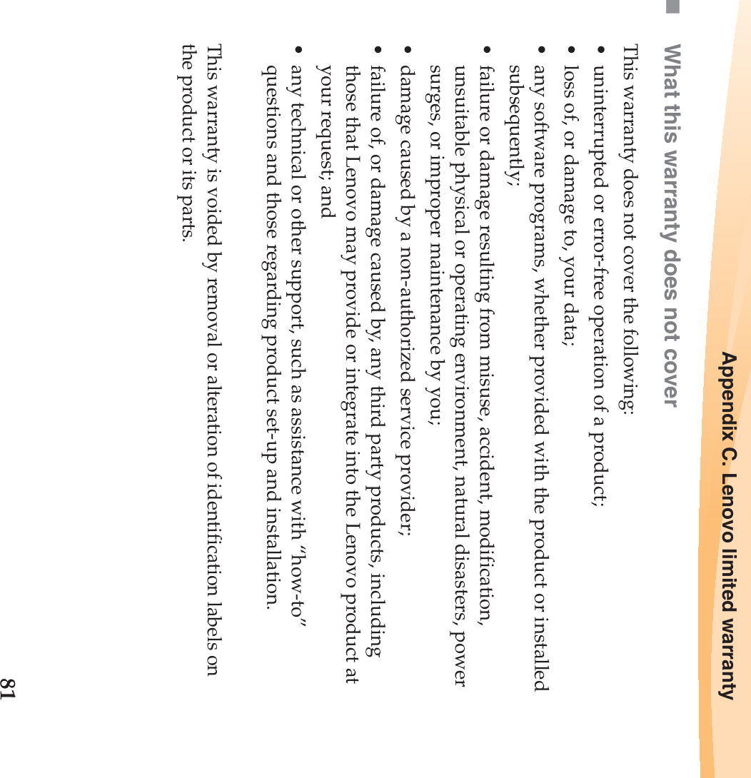 Appendix C. Lenovo limited warranty81What this warranty does not coverThis warranty does not cover the following:• uninterrupted or error-free operation of a product;• loss of, or damage to, your data;• any software programs, whether provided with the product or installed subsequently;• failure or damage resulting from misuse, accident, modification, unsuitable physical or operating environment, natural disasters, power surges, or improper maintenance by you;• damage caused by a non-authorized service provider;• failure of, or damage caused by, any third party products, including those that Lenovo may provide or integrate into the Lenovo product at your request; and• any technical or other support, such as assistance with “how-to” questions and those regarding product set-up and installation.This warranty is voided by removal or alteration of identification labels on the product or its parts.