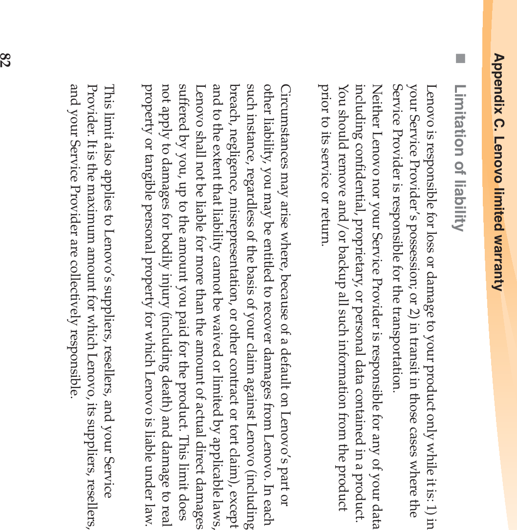 82Appendix C. Lenovo limited warrantyLimitation of liabilityLenovo is responsible for loss or damage to your product only while it is: 1) in your Service Provider’s possession; or 2) in transit in those cases where the Service Provider is responsible for the transportation.Neither Lenovo nor your Service Provider is responsible for any of your data including confidential, proprietary, or personal data contained in a product. You should remove and/or backup all such information from the product prior to its service or return.Circumstances may arise where, because of a default on Lenovo’s part or other liability, you may be entitled to recover damages from Lenovo. In each such instance, regardless of the basis of your claim against Lenovo (including breach, negligence, misrepresentation, or other contract or tort claim), except and to the extent that liability cannot be waived or limited by applicable laws, Lenovo shall not be liable for more than the amount of actual direct damages suffered by you, up to the amount you paid for the product. This limit does not apply to damages for bodily injury (including death) and damage to real property or tangible personal property for which Lenovo is liable under law.This limit also applies to Lenovo’s suppliers, resellers, and your Service Provider. It is the maximum amount for which Lenovo, its suppliers, resellers, and your Service Provider are collectively responsible.