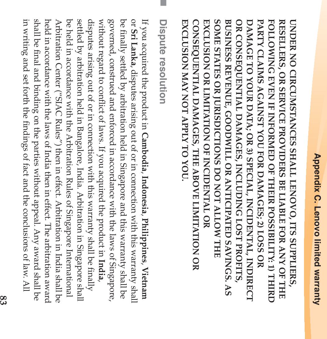 Appendix C. Lenovo limited warranty83UNDER NO CIRCUMSTANCES SHALL LENOVO, ITS SUPPLIERS, RESELLERS, OR SERVICE PROVIDERS BE LIABLE FOR ANY OF THE FOLLOWING EVEN IF INFORMED OF THEIR POSSIBILITY: 1) THIRD PARTY CLAIMS AGAINST YOU FOR DAMAGES; 2) LOSS OR DAMAGE TO YOUR DATA; OR 3) SPECIAL, INCIDENTAL, INDIRECT OR CONSEQUENTIAL DAMAGES, INCLUDING LOST PROFITS, BUSINESS REVENUE, GOODWILL OR ANTICIPATED SAVINGS. AS SOME STATES OR JURISDICTIONS DO NOT ALLOW THE EXCLUSION OR LIMITATION OF INCIDENTAL OR CONSEQUENTIAL DAMAGES, THE ABOVE LIMITATION OR EXCLUSION MAY NOT APPLY TO YOU.Dispute resolutionIf you acquired the product in Cambodia, Indonesia, Philippines, Vietnam or Sri Lanka, disputes arising out of or in connection with this warranty shall be finally settled by arbitration held in Singapore and this warranty shall be governed, construed and enforced in accordance with the laws of Singapore, without regard to conflict of laws. If you acquired the product in India, disputes arising out of or in connection with this warranty shall be finally settled by arbitration held in Bangalore, India. Arbitration in Singapore shall be held in accordance with the Arbitration Rules of Singapore International Arbitration Center (“SIAC Rules”) then in effect. Arbitration in India shall be held in accordance with the laws of India then in effect. The arbitration award shall be final and binding on the parties without appeal. Any award shall be in writing and set forth the findings of fact and the conclusions of law. All 