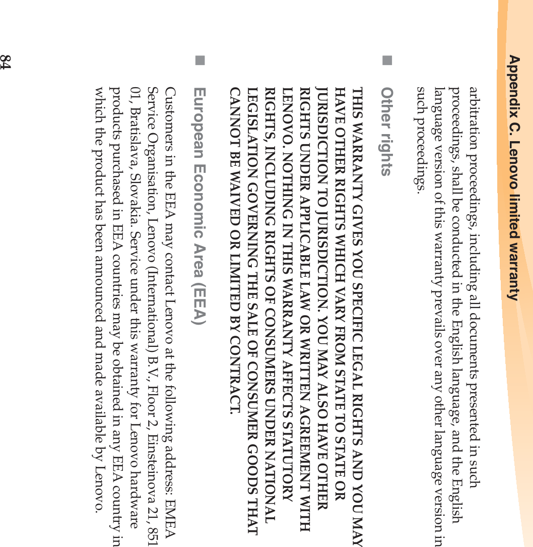84Appendix C. Lenovo limited warrantyarbitration proceedings, including all documents presented in such proceedings, shall be conducted in the English language, and the English language version of this warranty prevails over any other language version in such proceedings.Other rightsTHIS WARRANTY GIVES YOU SPECIFIC LEGAL RIGHTS AND YOU MAY HAVE OTHER RIGHTS WHICH VARY FROM STATE TO STATE OR JURISDICTION TO JURISDICTION. YOU MAY ALSO HAVE OTHER RIGHTS UNDER APPLICABLE LAW OR WRITTEN AGREEMENT WITH LENOVO. NOTHING IN THIS WARRANTY AFFECTS STATUTORY RIGHTS, INCLUDING RIGHTS OF CONSUMERS UNDER NATIONAL LEGISLATION GOVERNING THE SALE OF CONSUMER GOODS THAT CANNOT BE WAIVED OR LIMITED BY CONTRACT.European Economic Area (EEA)Customers in the EEA may contact Lenovo at the following address: EMEA Service Organisation, Lenovo (International) B.V., Floor 2, Einsteinova 21, 851 01, Bratislava, Slovakia. Service under this warranty for Lenovo hardware products purchased in EEA countries may be obtained in any EEA country in which the product has been announced and made available by Lenovo.