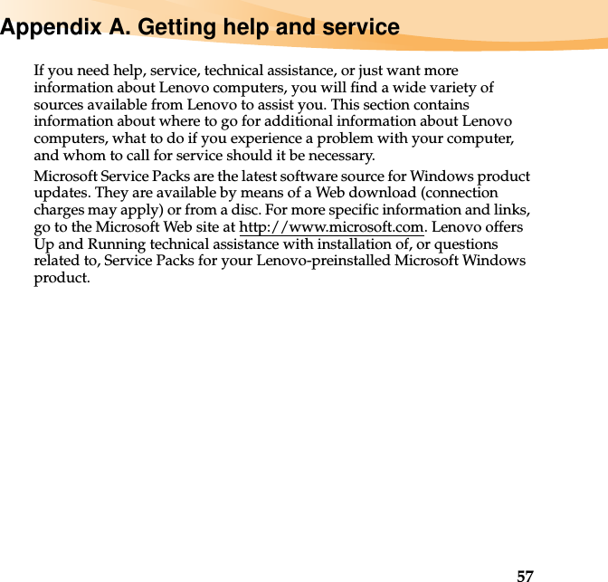 57Appendix A. Getting help and serviceIf you need help, service, technical assistance, or just want more information about Lenovo computers, you will find a wide variety of sources available from Lenovo to assist you. This section contains information about where to go for additional information about Lenovo computers, what to do if you experience a problem with your computer, and whom to call for service should it be necessary.Microsoft Service Packs are the latest software source for Windows product updates. They are available by means of a Web download (connection charges may apply) or from a disc. For more specific information and links, go to the Microsoft Web site at http://www.microsoft.com. Lenovo offers Up and Running technical assistance with installation of, or questions related to, Service Packs for your Lenovo-preinstalled Microsoft Windows product.