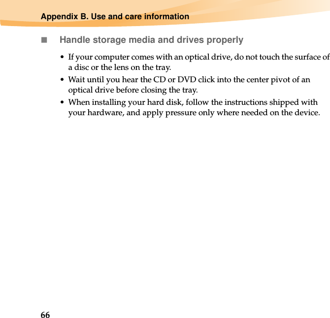 66Appendix B. Use and care informationHandle storage media and drives properly• If your computer comes with an optical drive, do not touch the surface of a disc or the lens on the tray.• Wait until you hear the CD or DVD click into the center pivot of an optical drive before closing the tray.• When installing your hard disk, follow the instructions shipped with your hardware, and apply pressure only where needed on the device.